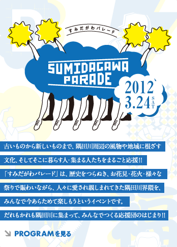 SUMIDAGAWA PARADE 古いものから新しいものまで、隅田川周辺の風物や地域に根ざす文化、そしてそこに暮らす人・集まる人たちをまるごと応援!!「すみだがわパレード」は、歴史をつらぬき、お花見・花火・様々な祭りで賑わいながら、人々に愛され親しまれてきた隅田川界隈を、みんなで今あらためて楽しもうというイベントです。だれもかれも隅田川に集まって、みんなでつくる応援団のはじまり!!